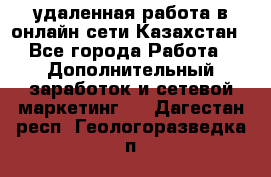 удаленная работа в онлайн сети Казахстан - Все города Работа » Дополнительный заработок и сетевой маркетинг   . Дагестан респ.,Геологоразведка п.